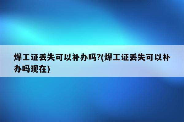 焊工证丢失可以补办吗?(焊工证丢失可以补办吗现在)