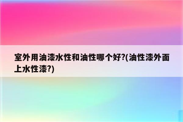 室外用油漆水性和油性哪个好?(油性漆外面上水性漆?)