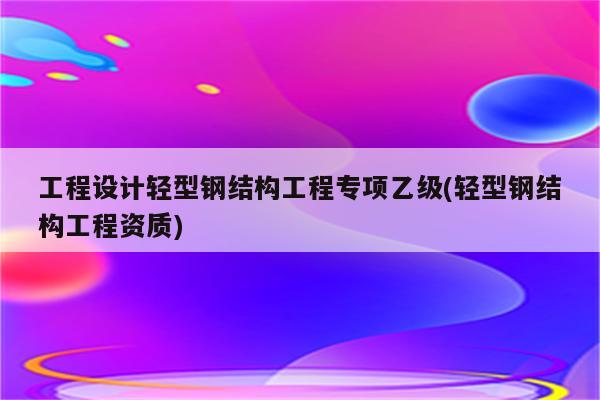 工程设计轻型钢结构工程专项乙级(轻型钢结构工程资质)