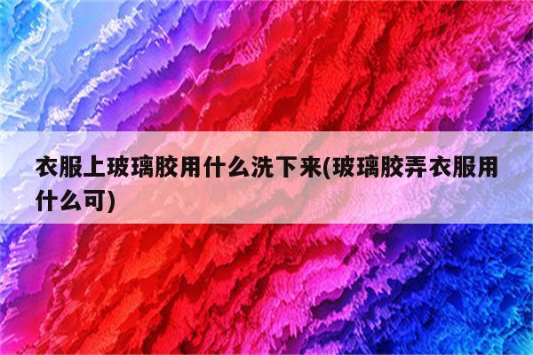 衣服上玻璃胶用什么洗下来(玻璃胶弄衣服用什么可)