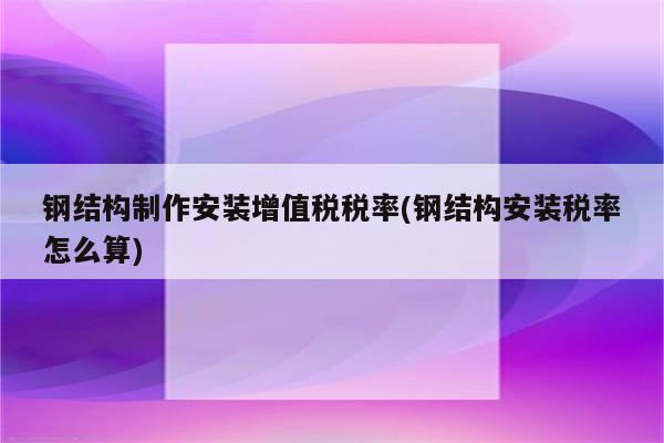 钢结构制作安装增值税税率(钢结构安装税率怎么算)