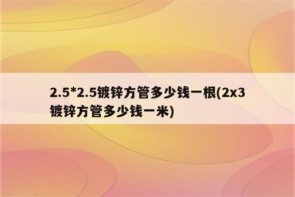 2.5*2.5镀锌方管多少钱一根(2x3镀锌方管多少钱一米)