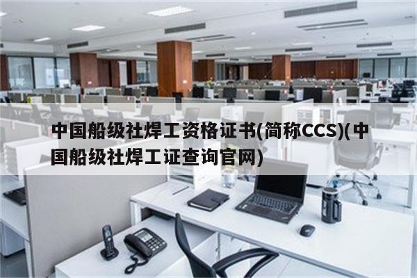 中国船级社焊工资格证书(简称CCS)(中国船级社焊工证查询官网)