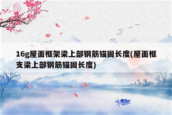 16g屋面框架梁上部钢筋锚固长度(屋面框支梁上部钢筋锚固长度)