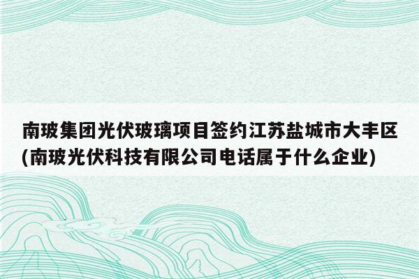 南玻集团光伏玻璃项目签约江苏盐城市大丰区(南玻光伏科技有限公司电话属于什么企业)