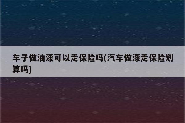 车子做油漆可以走保险吗(汽车做漆走保险划算吗)