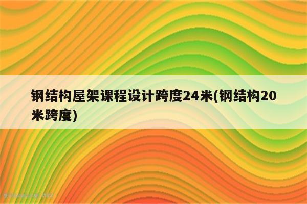 钢结构屋架课程设计跨度24米(钢结构20米跨度)