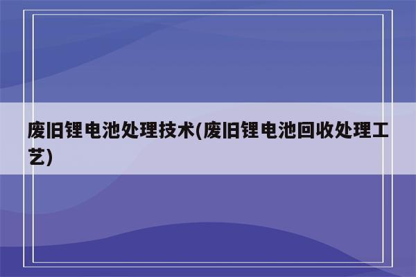 废旧锂电池处理技术(废旧锂电池回收处理工艺)