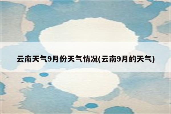 云南天气9月份天气情况(云南9月的天气)