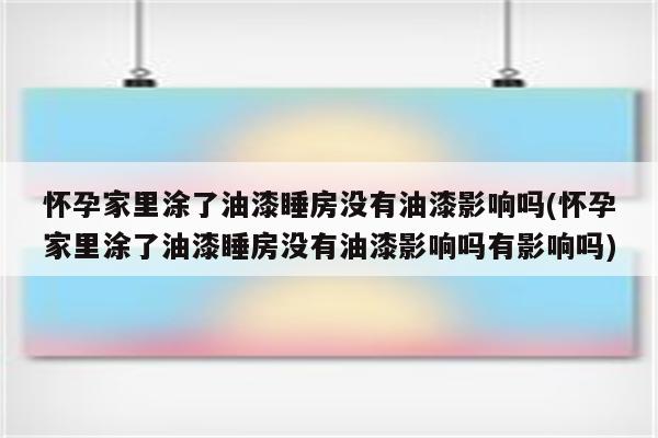 怀孕家里涂了油漆睡房没有油漆影响吗(怀孕家里涂了油漆睡房没有油漆影响吗有影响吗)