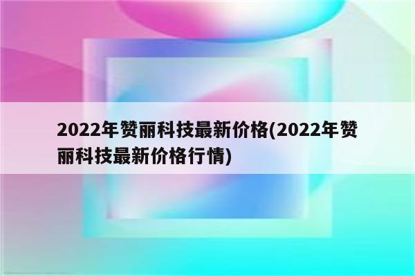 2022年赞丽科技最新价格(2022年赞丽科技最新价格行情)