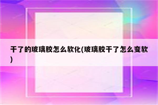 干了的玻璃胶怎么软化(玻璃胶干了怎么变软)