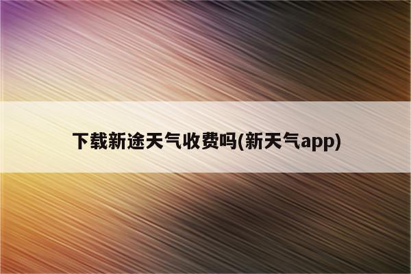 下载新途天气收费吗(新天气app)