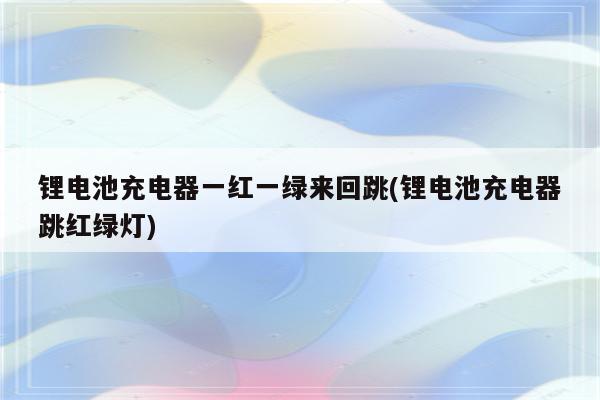 锂电池充电器一红一绿来回跳(锂电池充电器跳红绿灯)