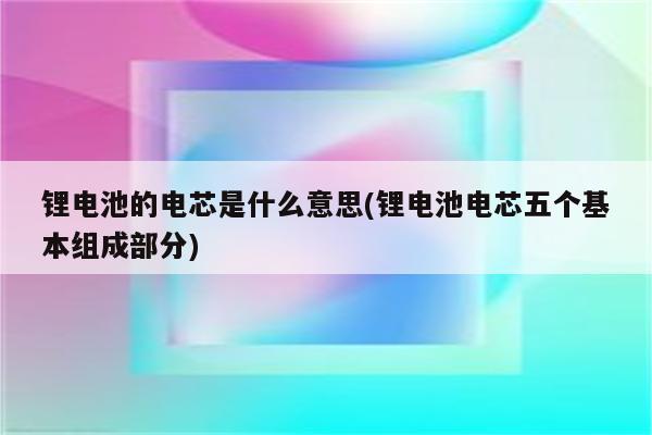 锂电池的电芯是什么意思(锂电池电芯五个基本组成部分)