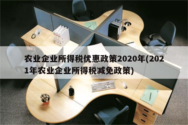 农业企业所得税优惠政策2020年(2021年农业企业所得税减免政策)