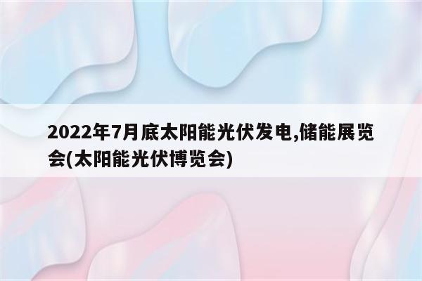 2022年7月底太阳能光伏发电,储能展览会(太阳能光伏博览会)