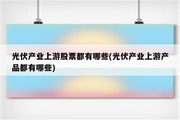 光伏产业上游股票都有哪些(光伏产业上游产品都有哪些)