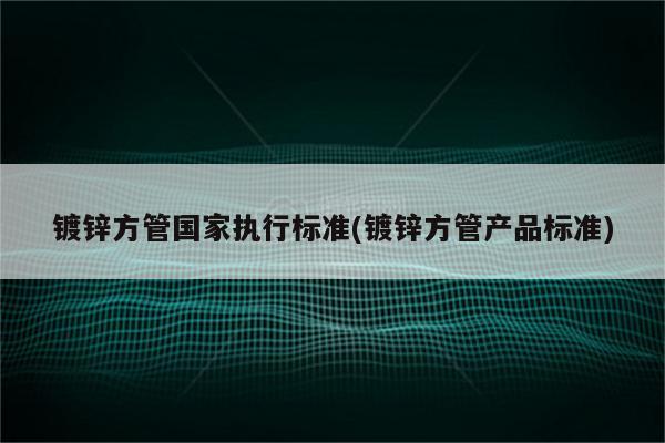 镀锌方管国家执行标准(镀锌方管产品标准)