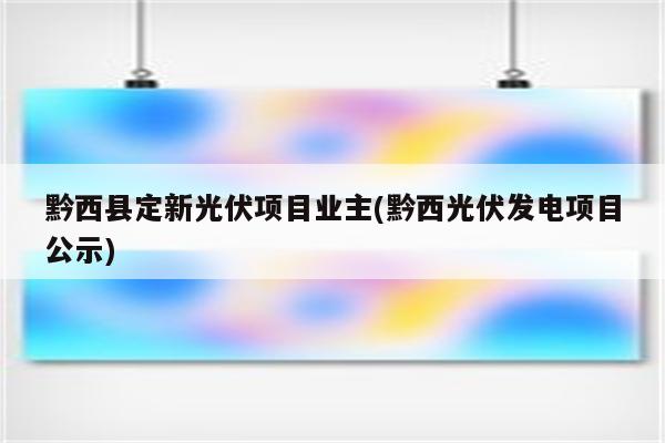 黔西县定新光伏项目业主(黔西光伏发电项目公示)