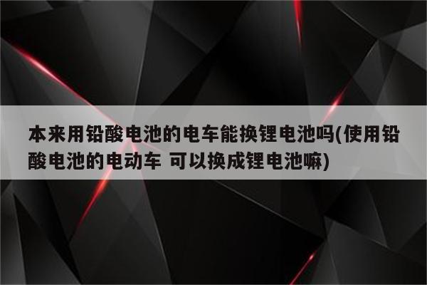 本来用铅酸电池的电车能换锂电池吗(使用铅酸电池的电动车 可以换成锂电池嘛)