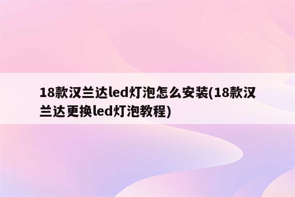 18款汉兰达led灯泡怎么安装(18款汉兰达更换led灯泡教程)