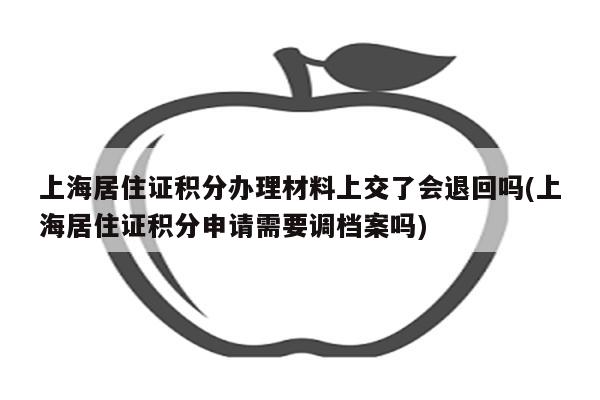 上海居住证积分办理材料上交了会退回吗(上海居住证积分申请需要调档案吗)