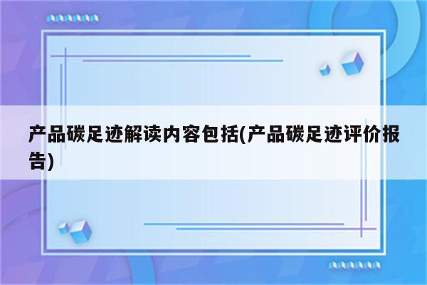 产品碳足迹解读内容包括(产品碳足迹评价报告)