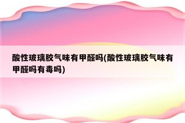 酸性玻璃胶气味有甲醛吗(酸性玻璃胶气味有甲醛吗有毒吗)