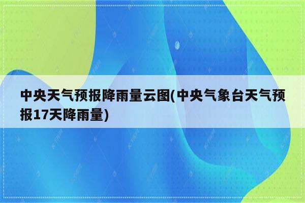 中央天气预报降雨量云图(中央气象台天气预报17天降雨量)