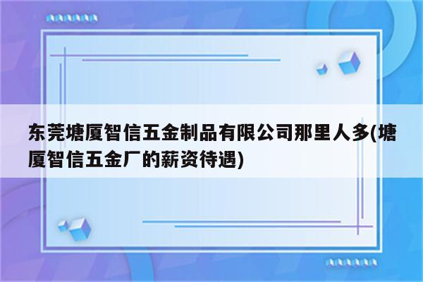 东莞塘厦智信五金制品有限公司那里人多(塘厦智信五金厂的薪资待遇)