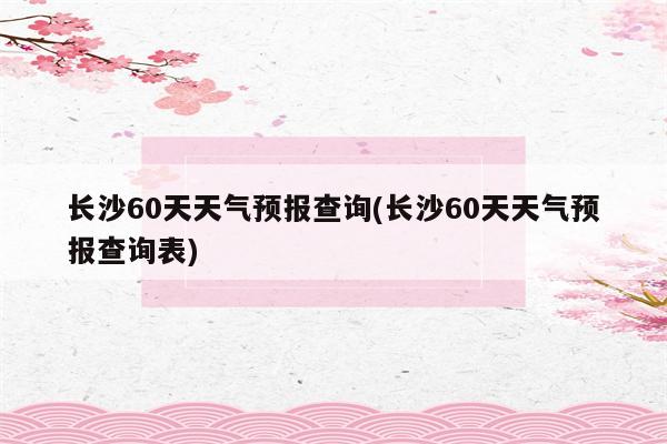 长沙60天天气预报查询(长沙60天天气预报查询表)