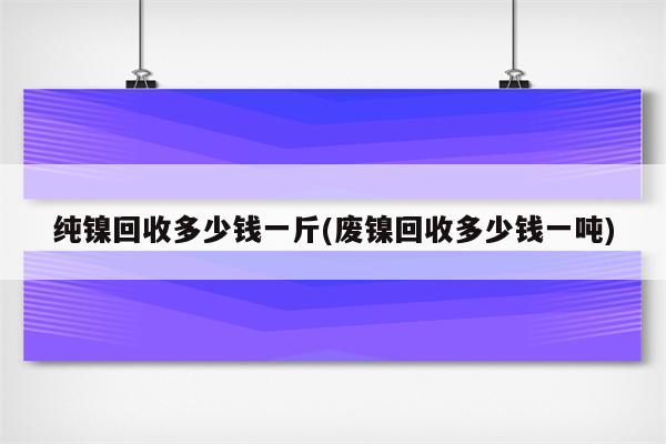 纯镍回收多少钱一斤(废镍回收多少钱一吨)