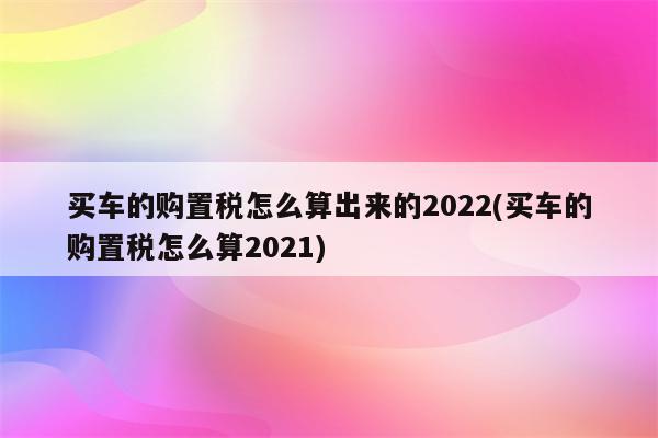 买车的购置税怎么算出来的2022(买车的购置税怎么算2021)