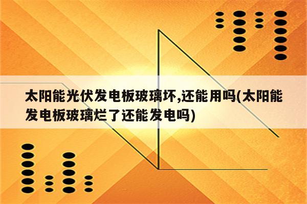 太阳能光伏发电板玻璃坏,还能用吗(太阳能发电板玻璃烂了还能发电吗)