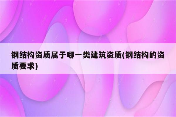 钢结构资质属于哪一类建筑资质(钢结构的资质要求)