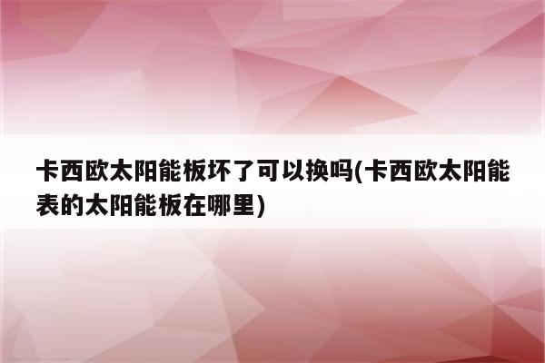 卡西欧太阳能板坏了可以换吗(卡西欧太阳能表的太阳能板在哪里)