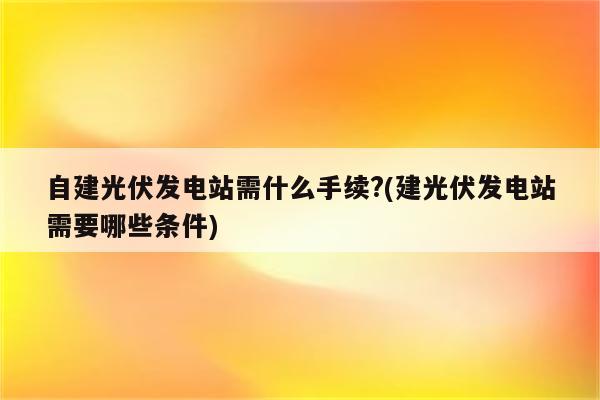 自建光伏发电站需什么手续?(建光伏发电站需要哪些条件)