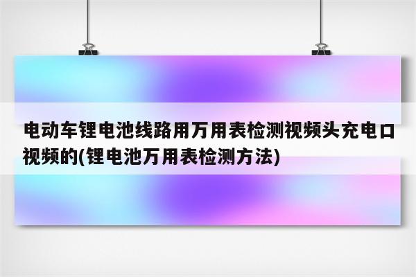 电动车锂电池线路用万用表检测视频头充电口视频的(锂电池万用表检测方法)