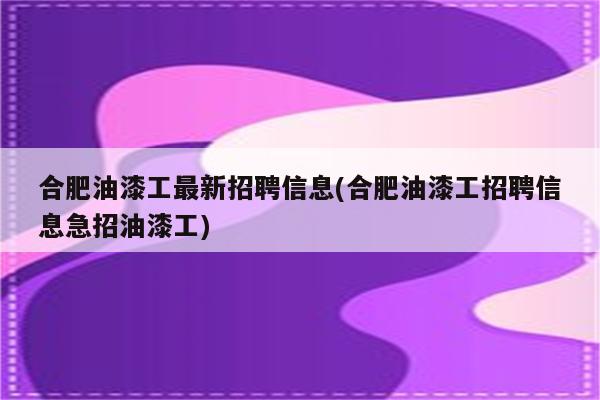 合肥油漆工最新招聘信息(合肥油漆工招聘信息急招油漆工)