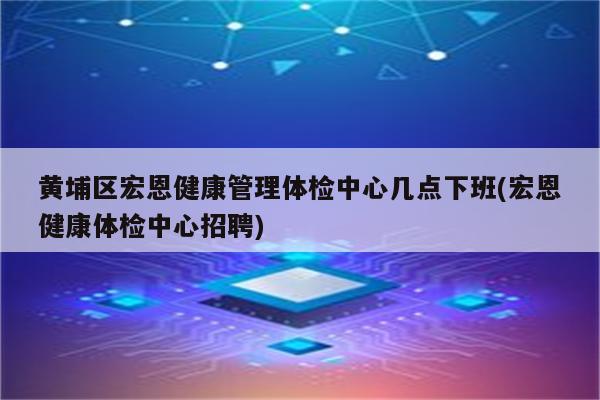 黄埔区宏恩健康管理体检中心几点下班(宏恩健康体检中心招聘)