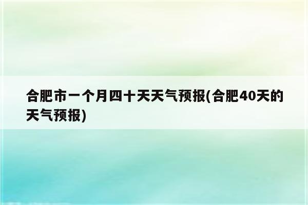 合肥市一个月四十天天气预报(合肥40天的天气预报)