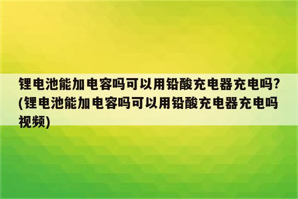 锂电池能加电容吗可以用铅酸充电器充电吗?(锂电池能加电容吗可以用铅酸充电器充电吗视频)