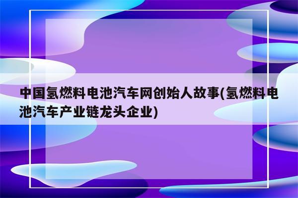 中国氢燃料电池汽车网创始人故事(氢燃料电池汽车产业链龙头企业)