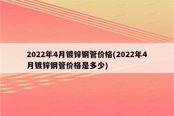 2022年4月镀锌钢管价格(2022年4月镀锌钢管价格是多少)