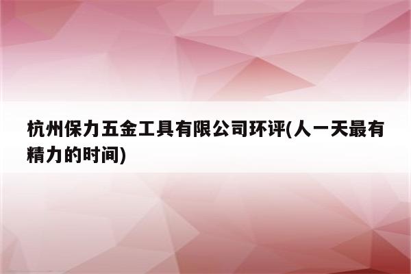 杭州保力五金工具有限公司环评(人一天最有精力的时间)