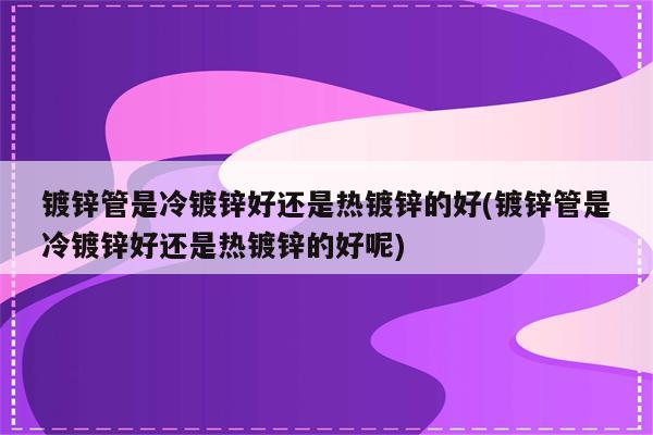 镀锌管是冷镀锌好还是热镀锌的好(镀锌管是冷镀锌好还是热镀锌的好呢)