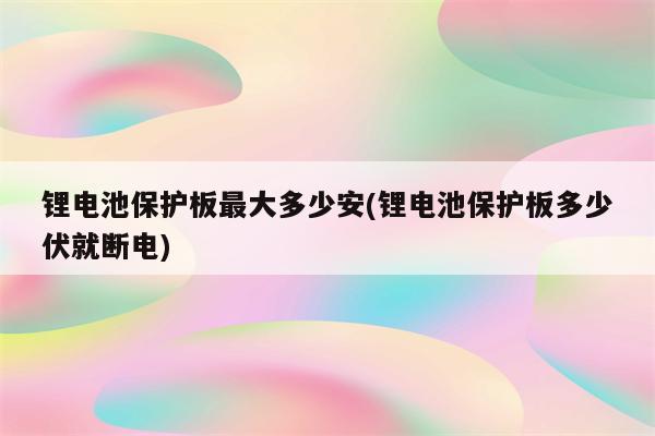 锂电池保护板最大多少安(锂电池保护板多少伏就断电)