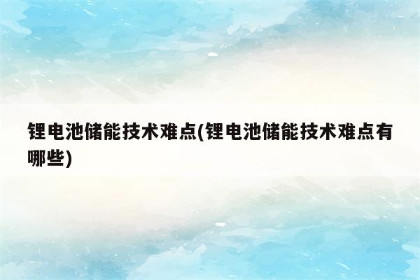 锂电池储能技术难点(锂电池储能技术难点有哪些)