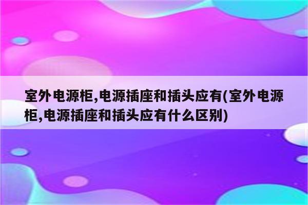 室外电源柜,电源插座和插头应有(室外电源柜,电源插座和插头应有什么区别)